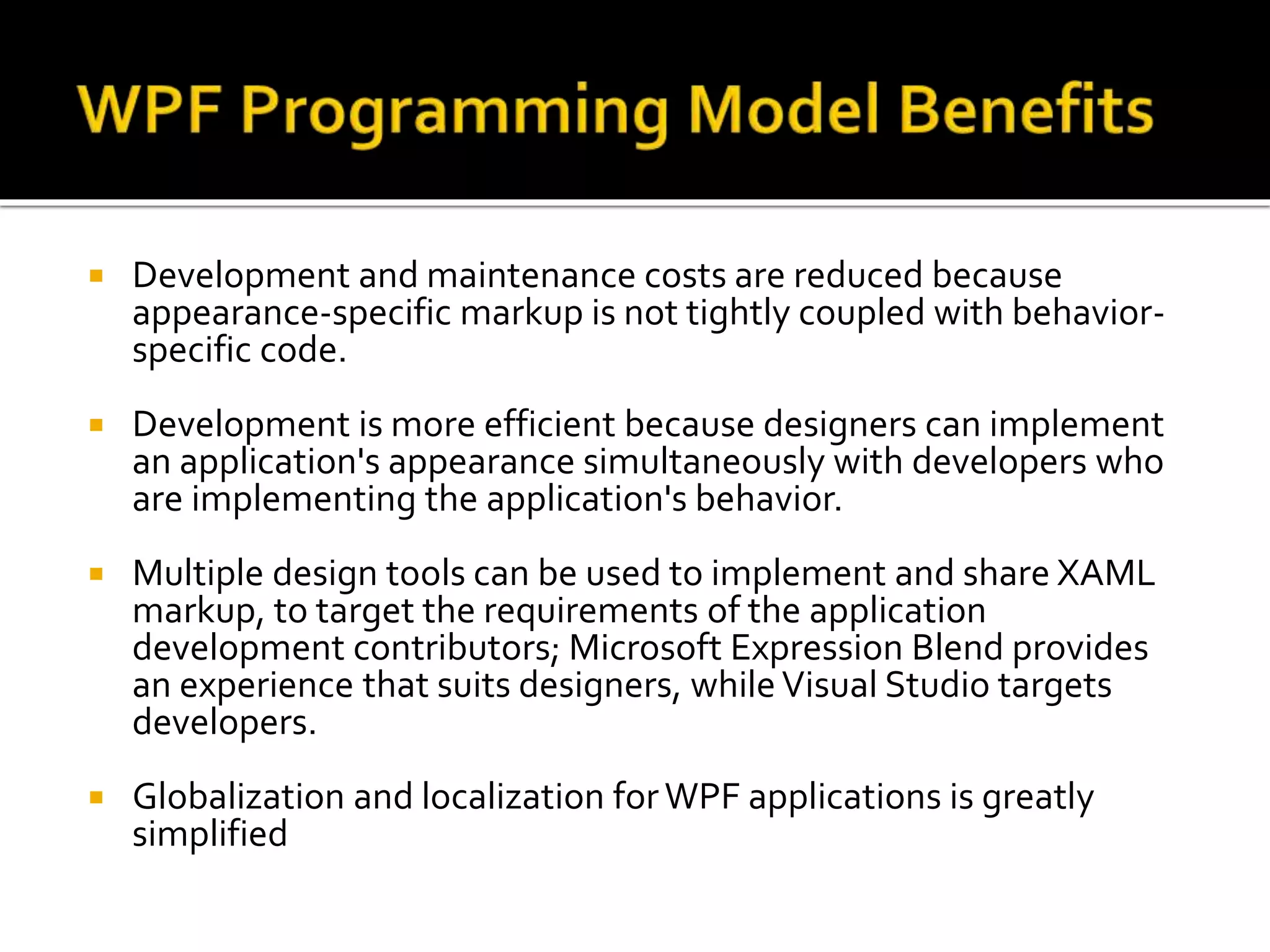  Development and maintenance costs are reduced because
appearance-specific markup is not tightly coupled with behavior-
specific code.
 Development is more efficient because designers can implement
an application's appearance simultaneously with developers who
are implementing the application's behavior.
 Multiple design tools can be used to implement and share XAML
markup, to target the requirements of the application
development contributors; Microsoft Expression Blend provides
an experience that suits designers, while Visual Studio targets
developers.
 Globalization and localization forWPF applications is greatly
simplified
 