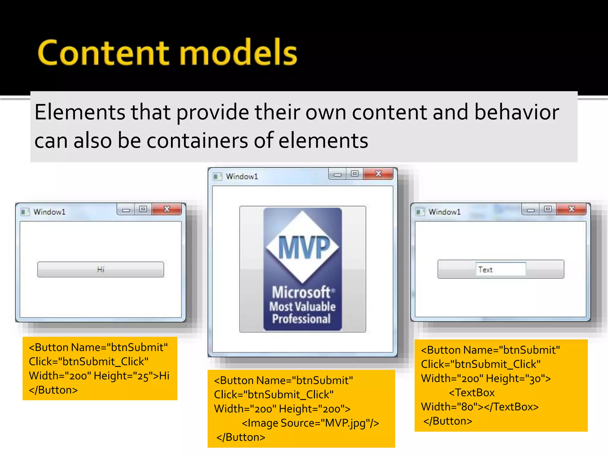 Elements that provide their own content and behavior
can also be containers of elements
<Button Name="btnSubmit"
Click="btnSubmit_Click"
Width="200" Height="25">Hi
</Button>
<Button Name="btnSubmit"
Click="btnSubmit_Click"
Width="200" Height="200">
<Image Source="MVP.jpg"/>
</Button>
<Button Name="btnSubmit"
Click="btnSubmit_Click"
Width="200" Height="30">
<TextBox
Width="80"></TextBox>
</Button>
 