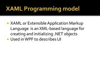  XAML or ExtensibleApplication Markup
Language is an XML-based language for
creating and initializing .NET objects
 Used inWPF to describes UI
 