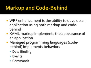  WPF enhancement is the ability to develop an
application using both markup and code-
behind
 XAML markup implements the appearance of
an application
 Managed programming languages (code-
behind) implements behaviors
 Data Binding
 Events
 Commands
 