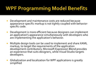  Development and maintenance costs are reduced because
appearance-specific markup is not tightly coupled with behavior-
specific code.
 Development is more efficient because designers can implement
an application's appearance simultaneously with developers who
are implementing the application's behavior.
 Multiple design tools can be used to implement and share XAML
markup, to target the requirements of the application
development contributors; Microsoft Expression Blend provides
an experience that suits designers, while Visual Studio targets
developers.
 Globalization and localization forWPF applications is greatly
simplified
 