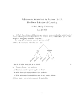 Solutions to Worksheet for Section 1.1–1.2
                     The Basic Principle of Counting
                               V63.0233, Theory of Probability
                                           June 29, 2009


1.    At Pat’s Cheese Steaks in Philadelphia you can order a cheesesteak with or without saut´ed
                                                                                             e
onions, and with your choice of provolone cheese, american cheese, or Cheez Whiz. (In the native
parlance, a typical order sounds like “Whiz, wit’.”)
   How many diﬀerent ways can you order your cheesesteak?
Solution. We can organize our choices into a tree:




                                          with              without
                                       an




                                                          an
                                        e




                                                           z

                                                           e




                                                                    z
                                     on




                                                        hi

                                                        on




                                                                  hi
                                    ic




                                                       ic
                                                     W




                                                                 W
                                  ol




                                                     ol
                                 er




                                                    er
                                ov




                                                   ov
                               m




                                                   m
                             Pr




                                                    Pr
                             A




                                                 A




There are six paths in this tree, so six choices.

2.   Consider ﬂipping a coin two times.
 (a) How many possible sequences of ﬂips are there?
 (b) What percentage of the possibilities have two heads?
 (c) What percentage of the possibilities have an even number of heads?

Solution. Again a tree works to enumerate the possibilities.




                                                    1
 