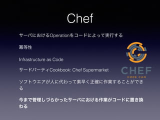 Chef
サーバにおけるOperationをコードによって実行する
冪等性
Infrastructure as Code
サードパーティCookbook: Chef Supermarket
ソフトウエアが人に代わって素早く正確に作業することができ
る
今まで管理しづらかったサーバにおける作業がコードに置き換
わる
 