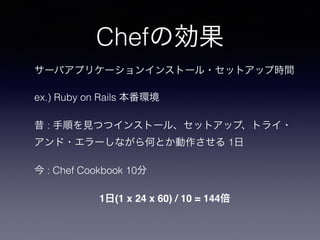 Chefの効果
サーバアプリケーションインストール・セットアップ時間
ex.) Ruby on Rails 本番環境
昔 : 手順を見つつインストール、セットアップ、トライ・
アンド・エラーしながら何とか動作させる 1日
今 : Chef Cookbook 10分
1日(1 x 24 x 60) / 10 = 144倍
 
