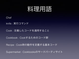 料理用語
Chef
knife : 実行コマンド
Cook : 定義したコードを適用すること
Cookbook : Cookするためのコード群
Recipe : Cook時の動作を定義する基本コード
Supermarket : Cookbooksのサードパーティサイト
 
