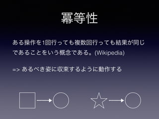 冪等性
ある操作を1回行っても複数回行っても結果が同じ
であることをいう概念である。(Wikipedia)
=> あるべき姿に収束するように動作する
 