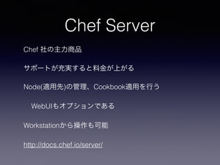Chef Server
Chef 社の主力商品
サポートが充実すると料金が上がる
Node(適用先)の管理、Cookbook適用を行う
WebUIもオプションである
Workstationから操作も可能
http://docs.chef.io/server/
 