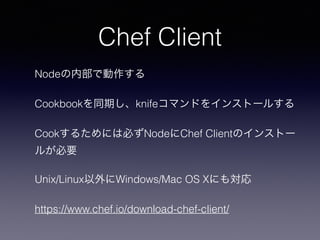 Chef Client
Nodeの内部で動作する
Cookbookを同期し、knifeコマンドをインストールする
Cookするためには必ずNodeにChef Clientのインストー
ルが必要
Unix/Linux以外にWindows/Mac OS Xにも対応
https://www.chef.io/download-chef-client/
 