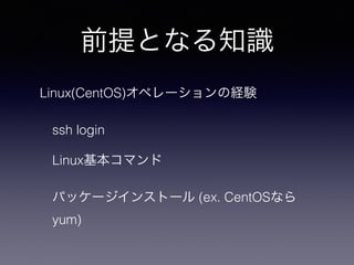 前提となる知識
Linux(CentOS)オペレーションの経験
ssh login
Linux基本コマンド
パッケージインストール (ex. CentOSなら
yum)
 