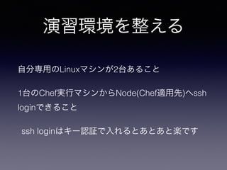 演習環境を整える
自分専用のLinuxマシンが2台あること
1台のChef実行マシンからNode(Chef適用先)へssh
loginできること
ssh loginはキー認証で入れるとあとあと楽です
 