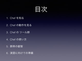 目次
1. Chef を知る
2. Chef の動作を見る
3. Chef の ツール群
4. Chef の使い方
5. 群衆の叡智
6. 演習に向けての準備
 