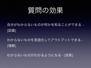 質問の効果
自分がわからないものが何かを知ることができる -
[認識]
わからないものを言語化してアウトプットできる -
[理解]
わからないものがわかるようになる - [成長]
 