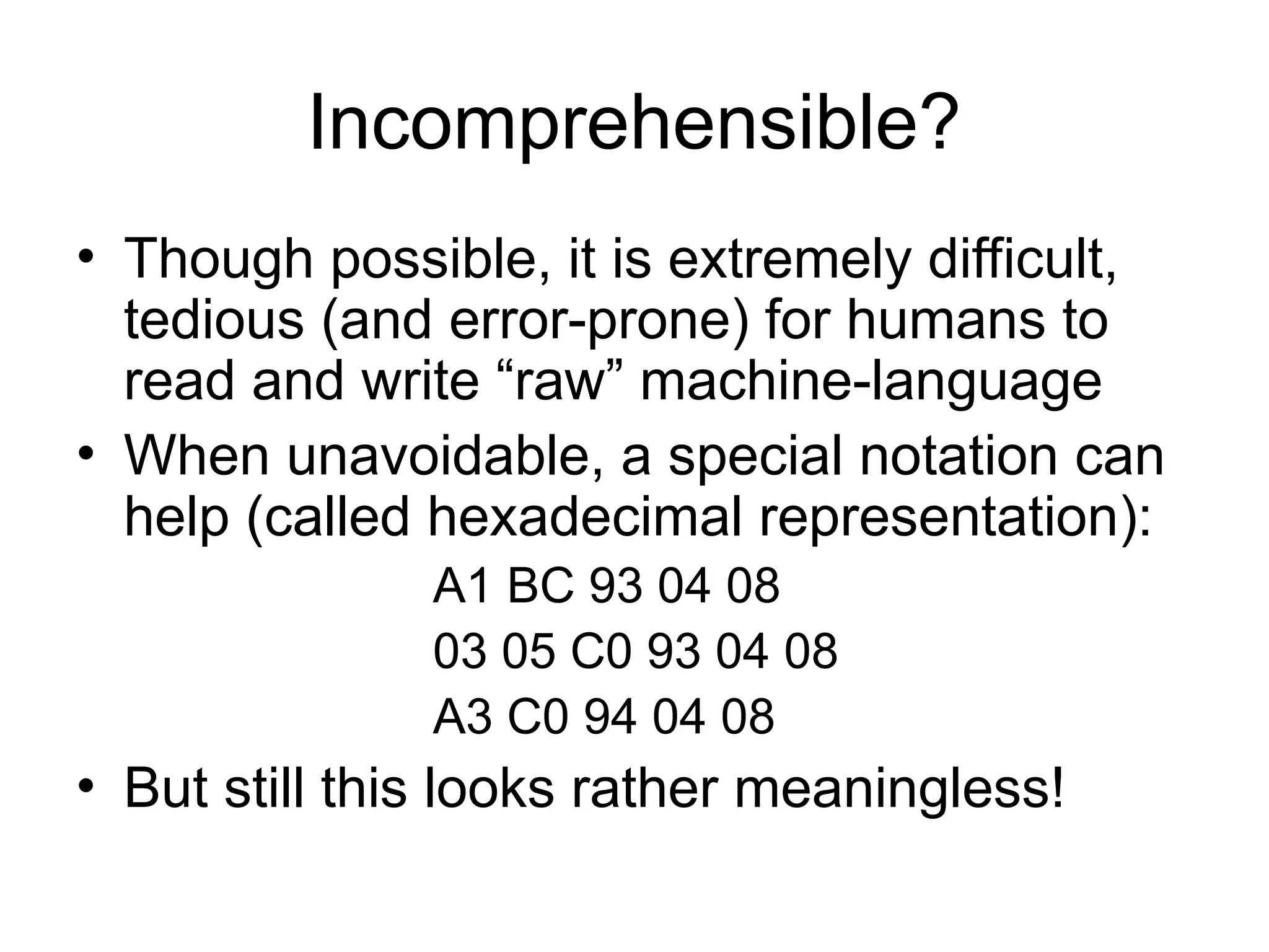 Incomprehensible?
• Though possible, it is extremely difficult,
tedious (and error-prone) for humans to
read and write “raw” machine-language
• When unavoidable, a special notation can
help (called hexadecimal representation):
A1 BC 93 04 08
03 05 C0 93 04 08
A3 C0 94 04 08
• But still this looks rather meaningless!
 
