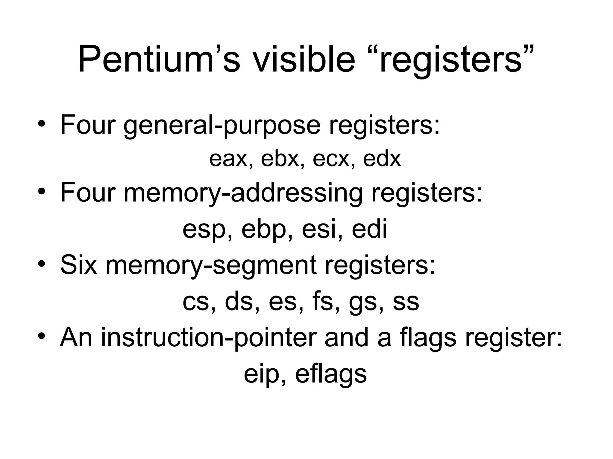 Pentium’s visible “registers”
• Four general-purpose registers:
eax, ebx, ecx, edx
• Four memory-addressing registers:
esp, ebp, esi, edi
• Six memory-segment registers:
cs, ds, es, fs, gs, ss
• An instruction-pointer and a flags register:
eip, eflags
 