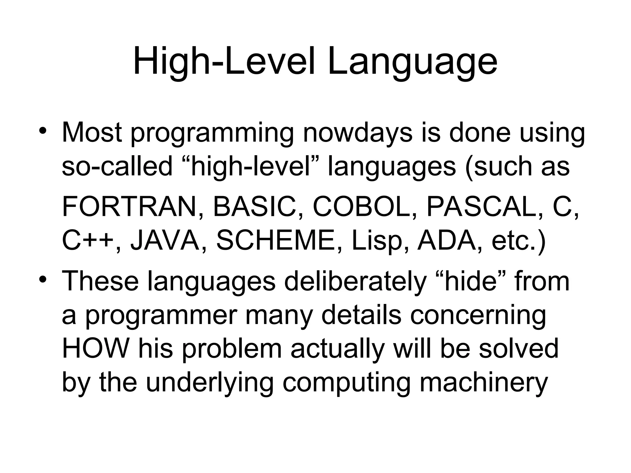 High-Level Language
• Most programming nowdays is done using
so-called “high-level” languages (such as
FORTRAN, BASIC, COBOL, PASCAL, C,
C++, JAVA, SCHEME, Lisp, ADA, etc.)
• These languages deliberately “hide” from
a programmer many details concerning
HOW his problem actually will be solved
by the underlying computing machinery
 