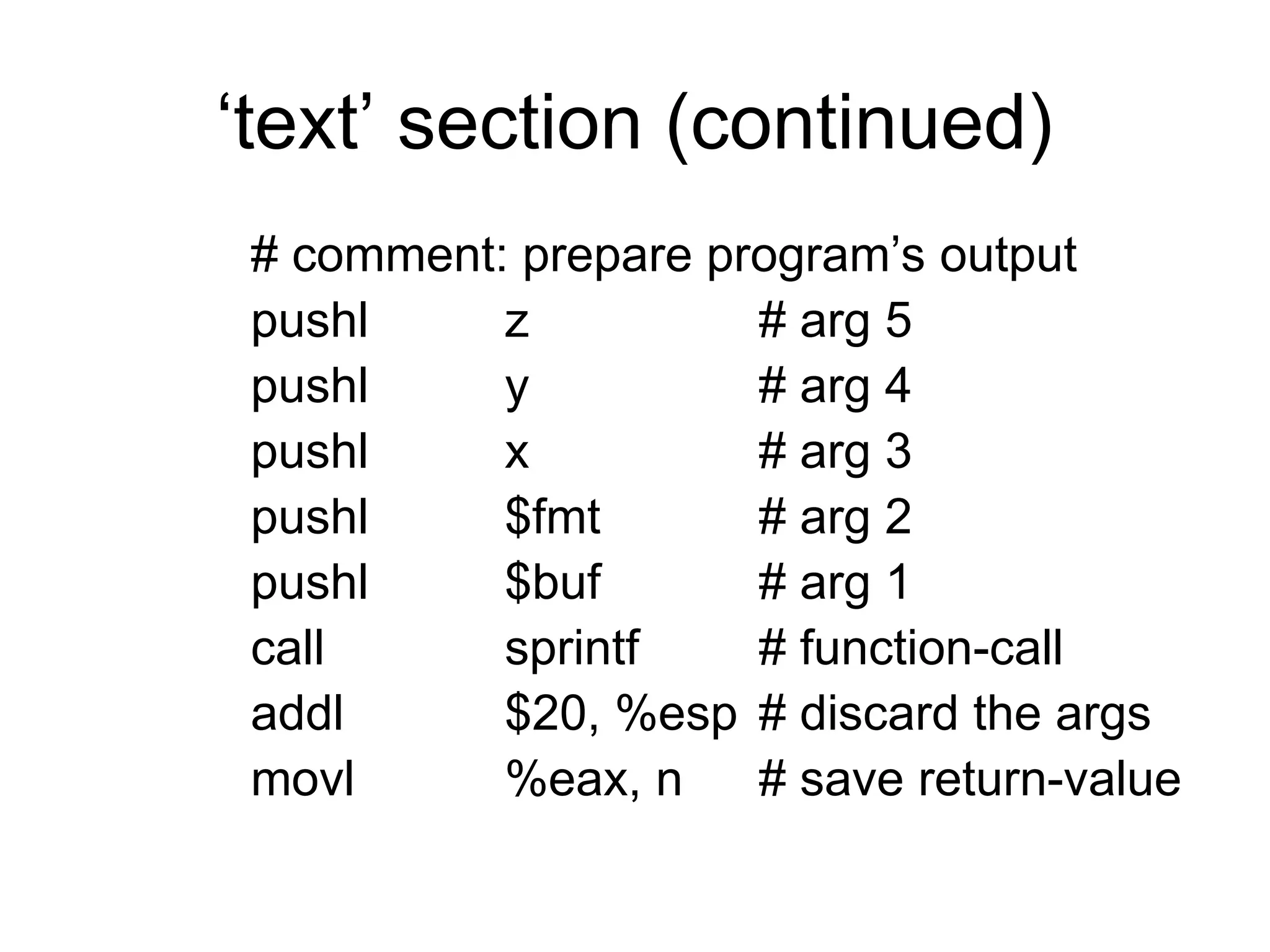 ‘text’ section (continued)
# comment: prepare program’s output
pushl z # arg 5
pushl y # arg 4
pushl x # arg 3
pushl $fmt # arg 2
pushl $buf # arg 1
call sprintf # function-call
addl $20, %esp # discard the args
movl %eax, n # save return-value
 
