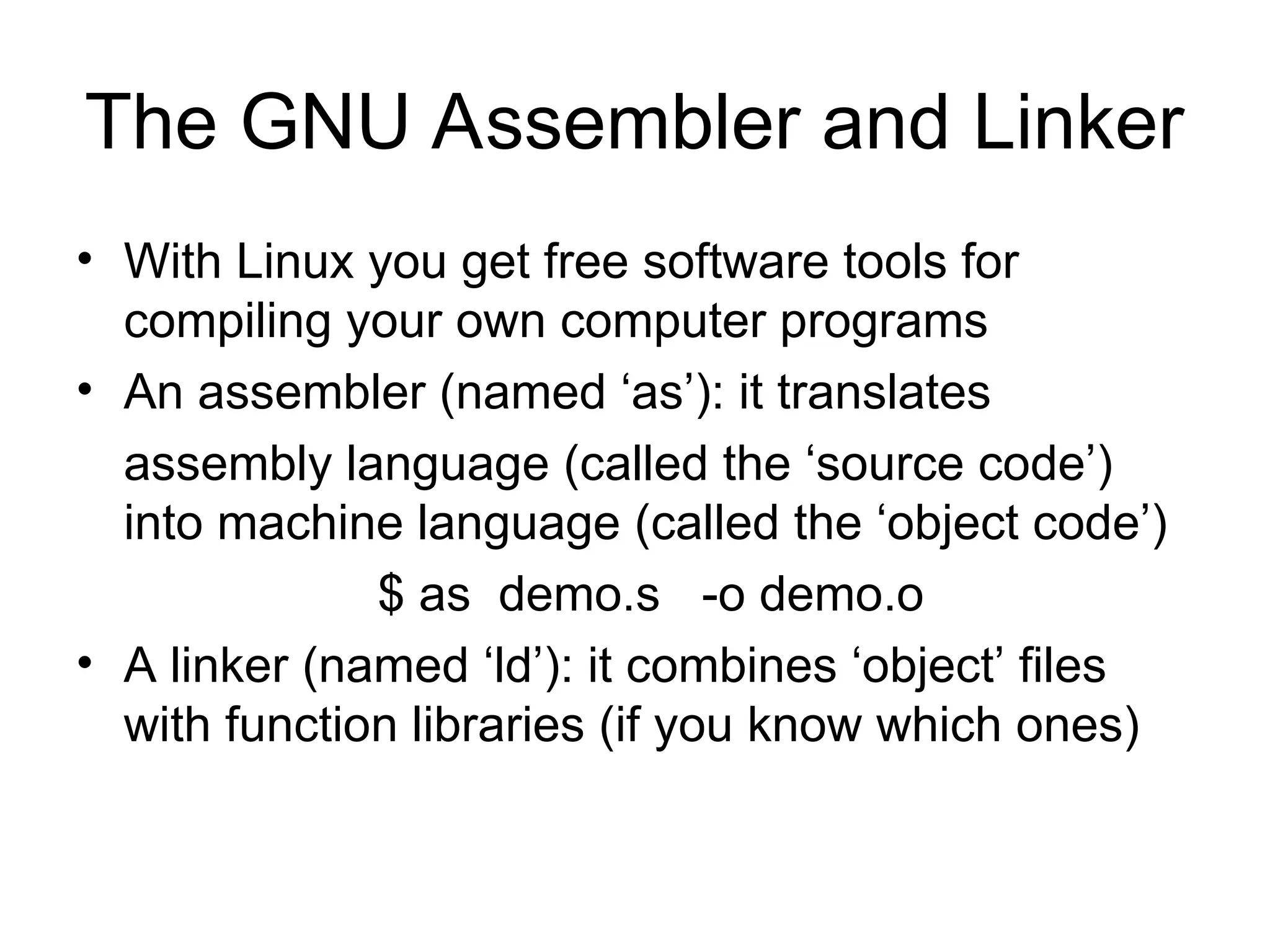 The GNU Assembler and Linker
• With Linux you get free software tools for
compiling your own computer programs
• An assembler (named ‘as’): it translates
assembly language (called the ‘source code’)
into machine language (called the ‘object code’)
$ as demo.s -o demo.o
• A linker (named ‘ld’): it combines ‘object’ files
with function libraries (if you know which ones)
 