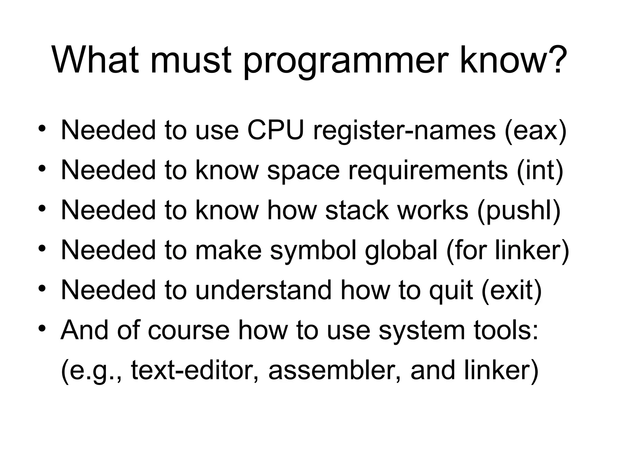 What must programmer know?
• Needed to use CPU register-names (eax)
• Needed to know space requirements (int)
• Needed to know how stack works (pushl)
• Needed to make symbol global (for linker)
• Needed to understand how to quit (exit)
• And of course how to use system tools:
(e.g., text-editor, assembler, and linker)
 