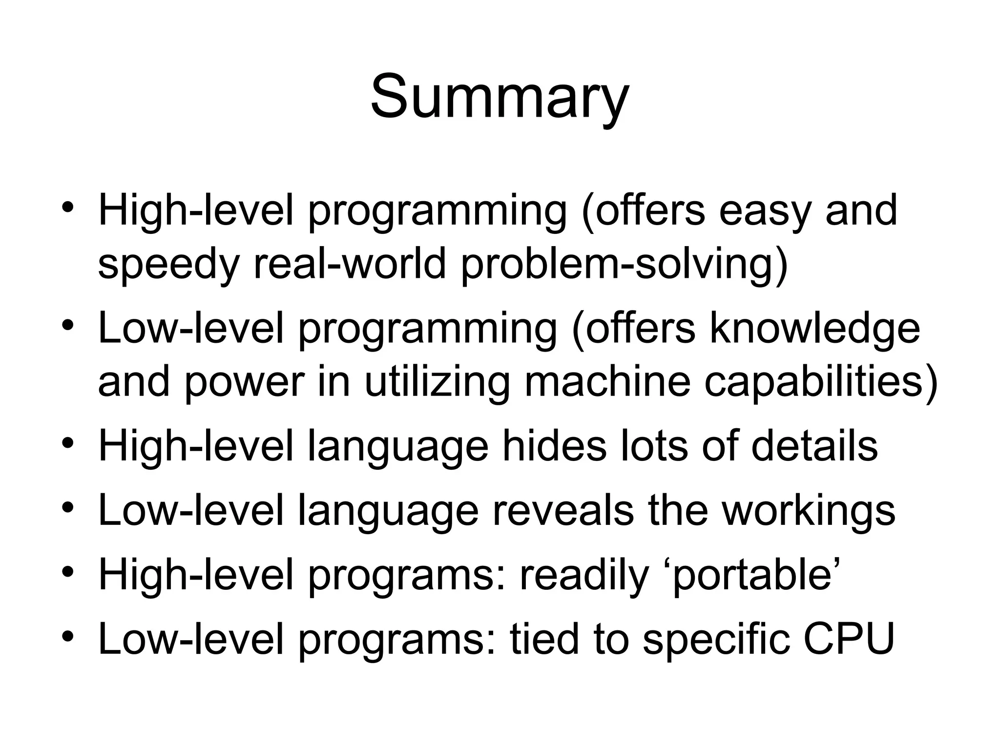 Summary
• High-level programming (offers easy and
speedy real-world problem-solving)
• Low-level programming (offers knowledge
and power in utilizing machine capabilities)
• High-level language hides lots of details
• Low-level language reveals the workings
• High-level programs: readily ‘portable’
• Low-level programs: tied to specific CPU
 