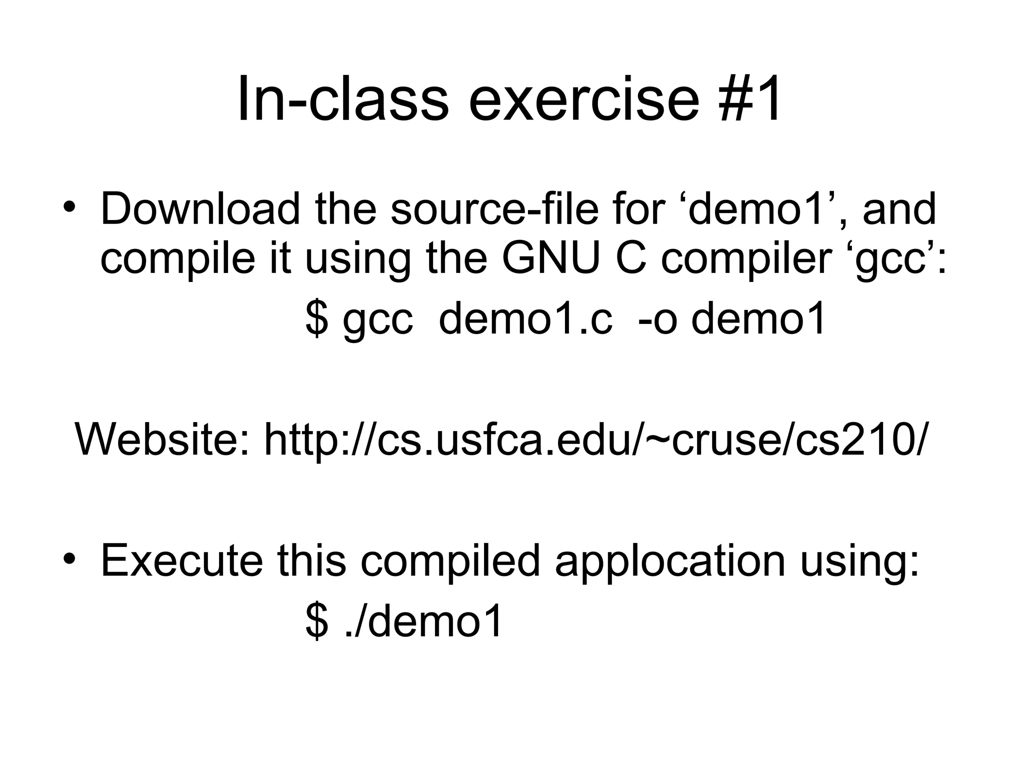 In-class exercise #1
• Download the source-file for ‘demo1’, and
compile it using the GNU C compiler ‘gcc’:
$ gcc demo1.c -o demo1
Website: http://cs.usfca.edu/~cruse/cs210/
• Execute this compiled applocation using:
$ ./demo1
 