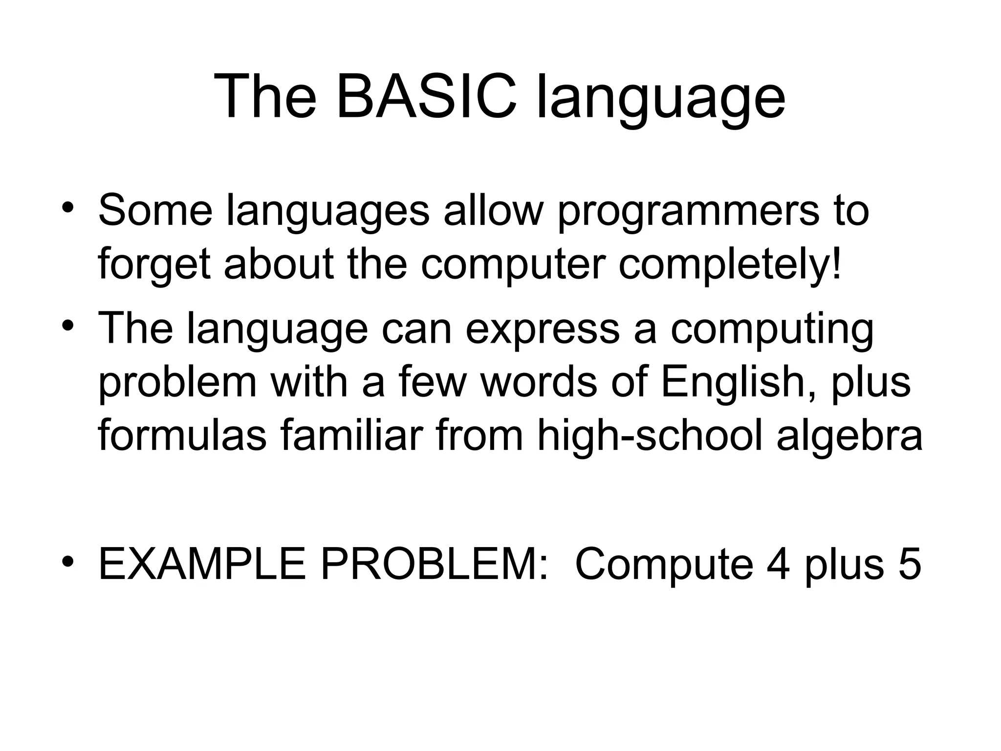 The BASIC language
• Some languages allow programmers to
forget about the computer completely!
• The language can express a computing
problem with a few words of English, plus
formulas familiar from high-school algebra
• EXAMPLE PROBLEM: Compute 4 plus 5
 