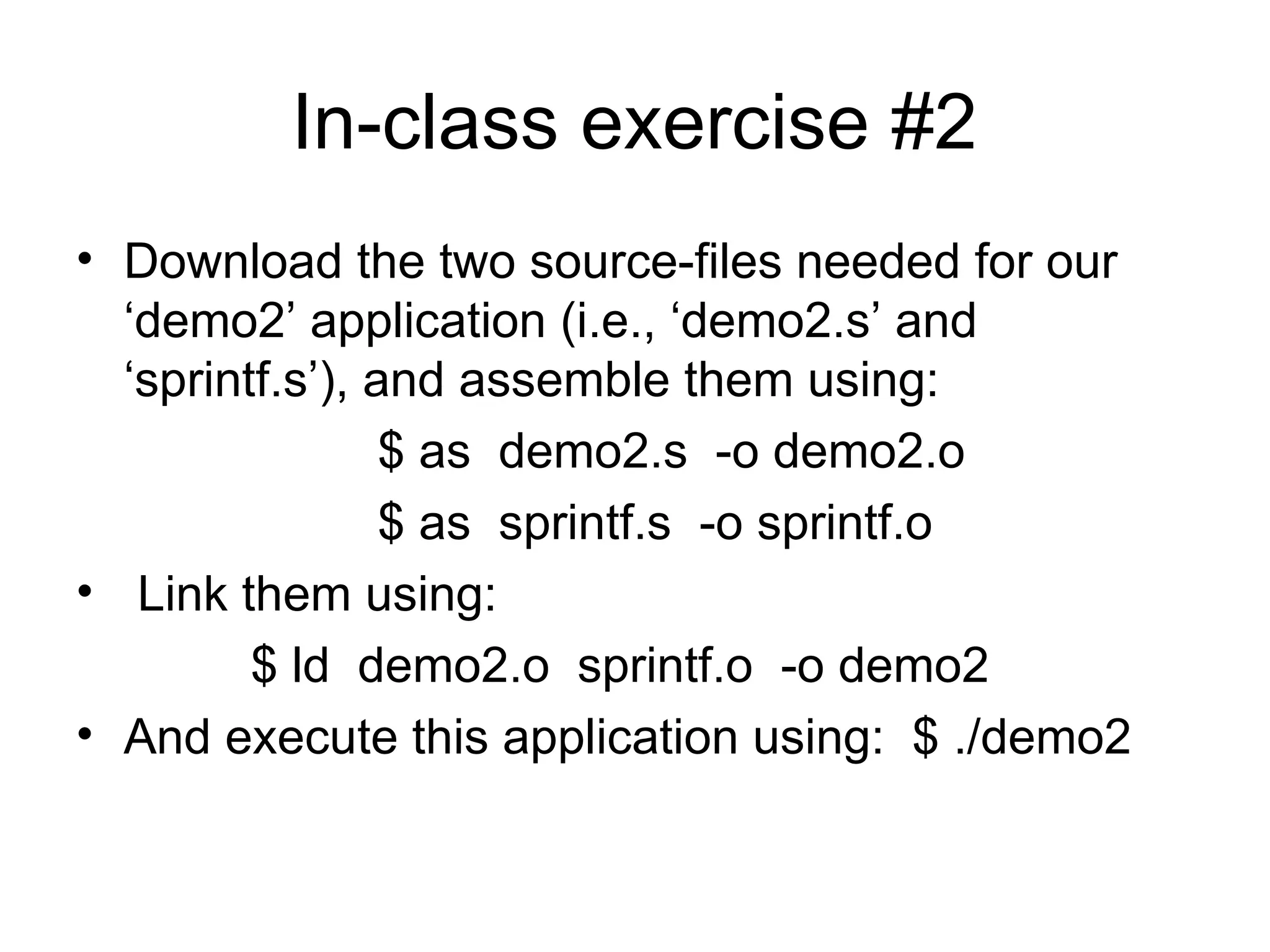 In-class exercise #2
• Download the two source-files needed for our
‘demo2’ application (i.e., ‘demo2.s’ and
‘sprintf.s’), and assemble them using:
$ as demo2.s -o demo2.o
$ as sprintf.s -o sprintf.o
• Link them using:
$ ld demo2.o sprintf.o -o demo2
• And execute this application using: $ ./demo2
 