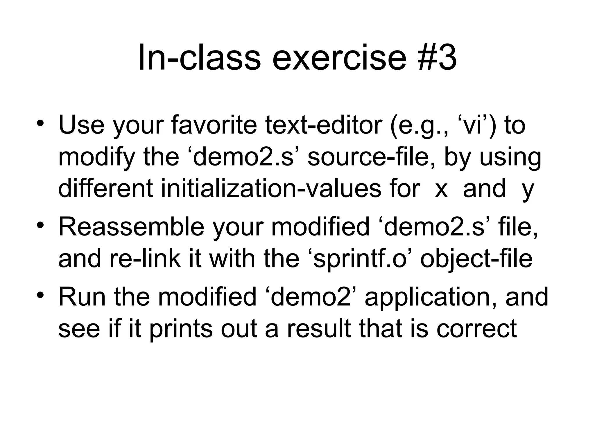 In-class exercise #3
• Use your favorite text-editor (e.g., ‘vi’) to
modify the ‘demo2.s’ source-file, by using
different initialization-values for x and y
• Reassemble your modified ‘demo2.s’ file,
and re-link it with the ‘sprintf.o’ object-file
• Run the modified ‘demo2’ application, and
see if it prints out a result that is correct
 