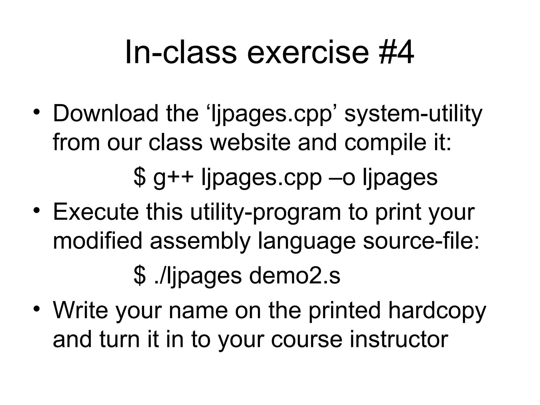 In-class exercise #4
• Download the ‘ljpages.cpp’ system-utility
from our class website and compile it:
$ g++ ljpages.cpp –o ljpages
• Execute this utility-program to print your
modified assembly language source-file:
$ ./ljpages demo2.s
• Write your name on the printed hardcopy
and turn it in to your course instructor
 