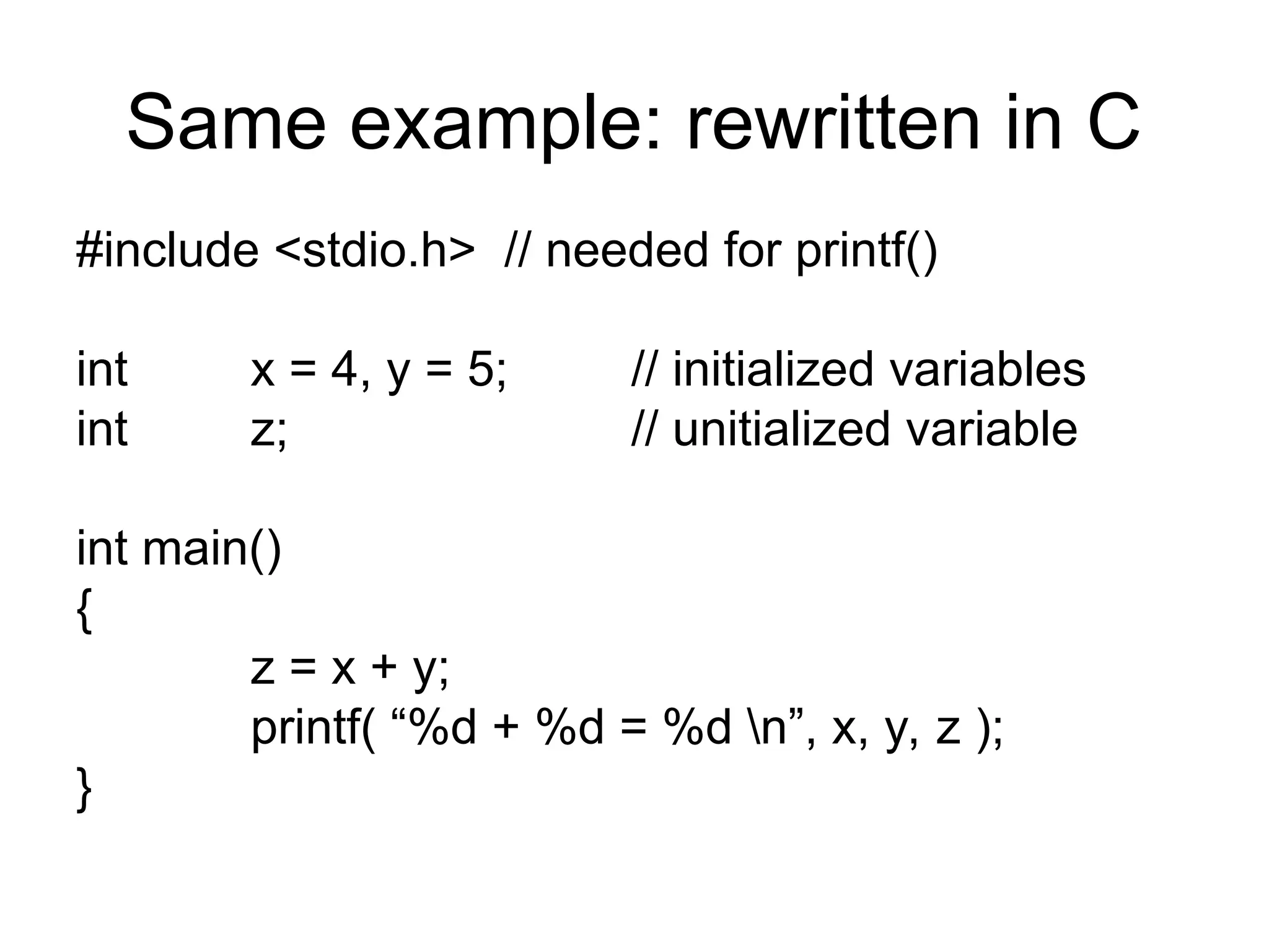 Same example: rewritten in C
#include <stdio.h> // needed for printf()
int x = 4, y = 5; // initialized variables
int z; // unitialized variable
int main()
{
z = x + y;
printf( “%d + %d = %d n”, x, y, z );
}
 
