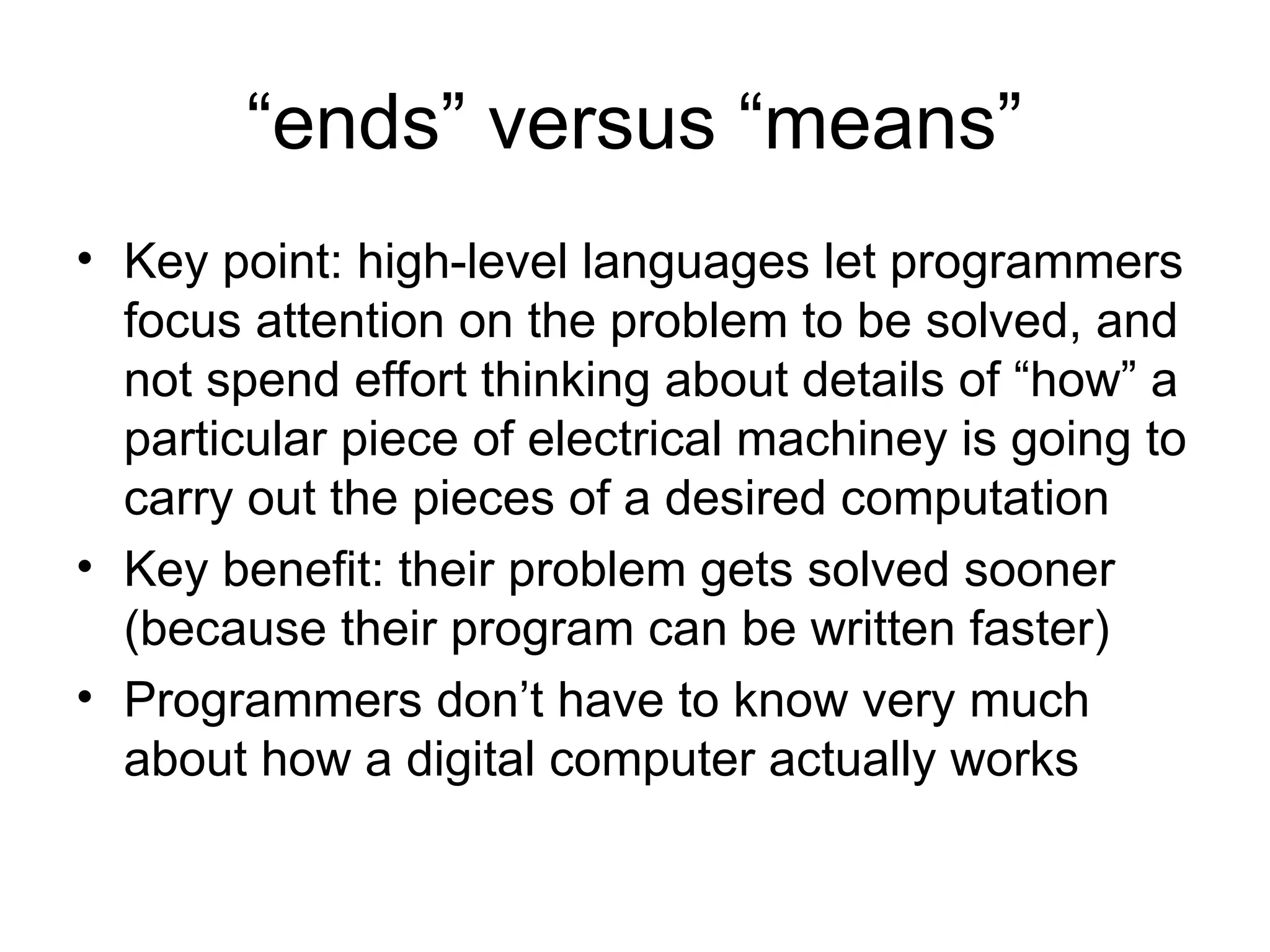 “ends” versus “means”
• Key point: high-level languages let programmers
focus attention on the problem to be solved, and
not spend effort thinking about details of “how” a
particular piece of electrical machiney is going to
carry out the pieces of a desired computation
• Key benefit: their problem gets solved sooner
(because their program can be written faster)
• Programmers don’t have to know very much
about how a digital computer actually works
 