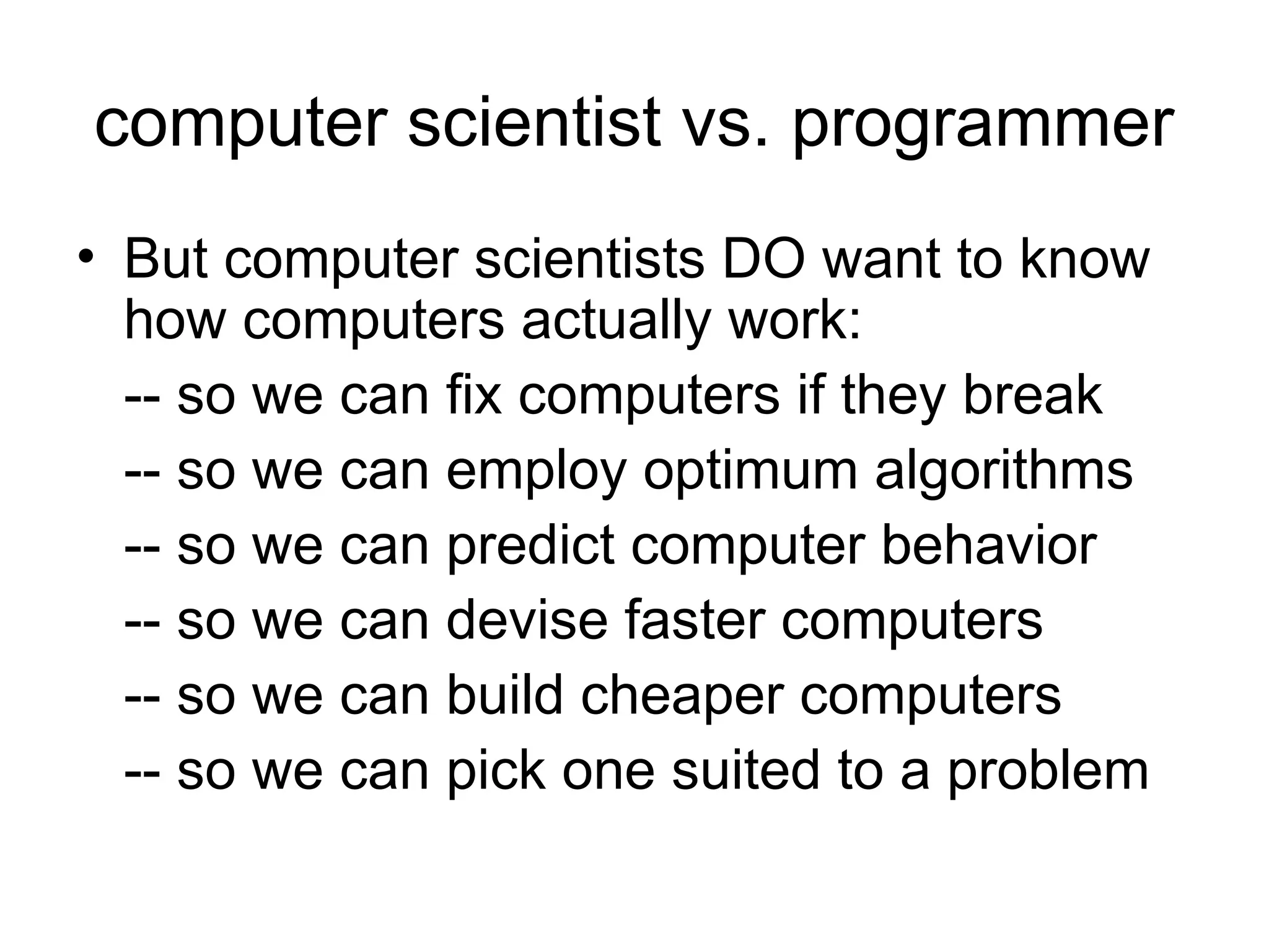 computer scientist vs. programmer
• But computer scientists DO want to know
how computers actually work:
-- so we can fix computers if they break
-- so we can employ optimum algorithms
-- so we can predict computer behavior
-- so we can devise faster computers
-- so we can build cheaper computers
-- so we can pick one suited to a problem
 