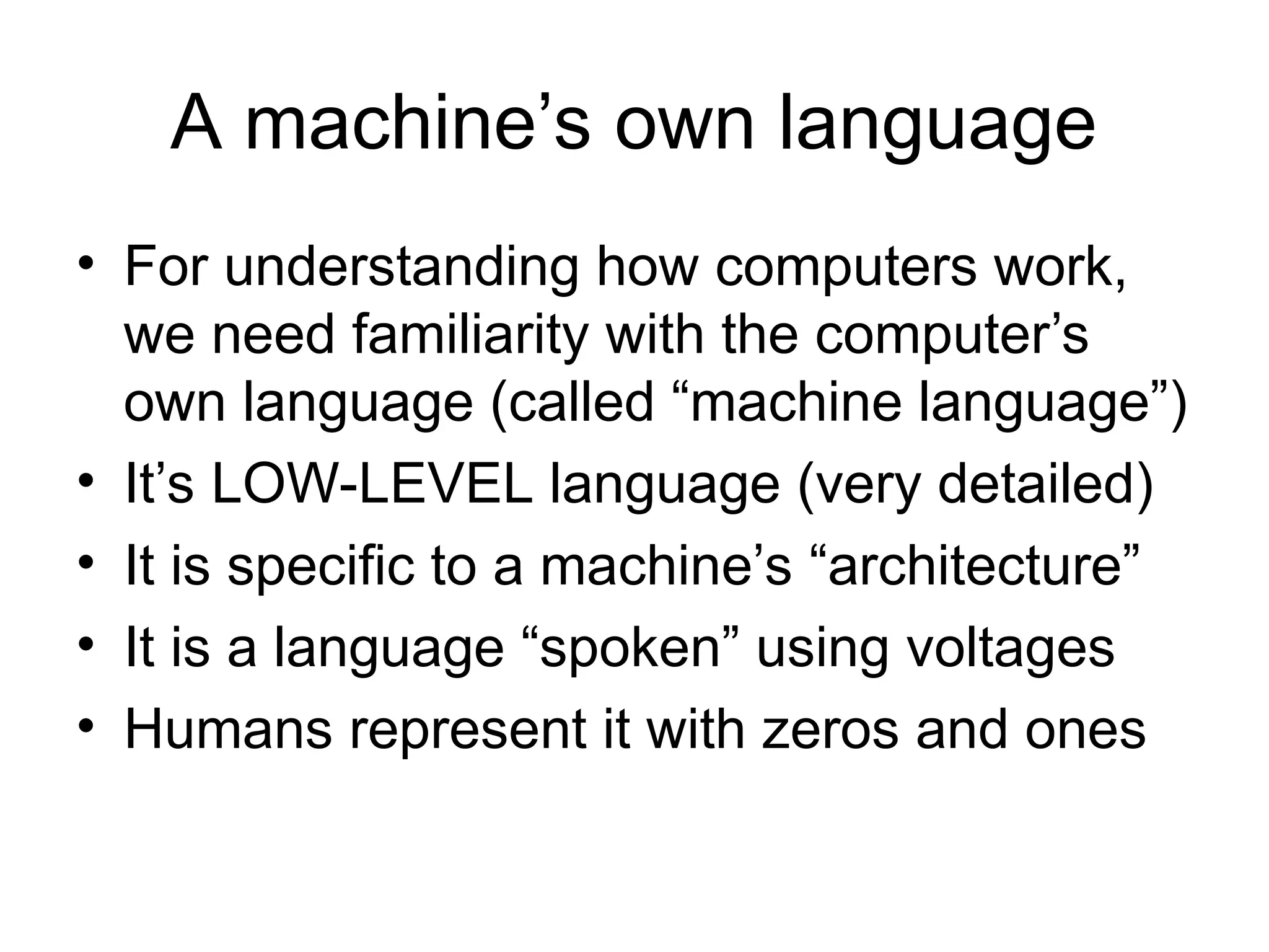 A machine’s own language
• For understanding how computers work,
we need familiarity with the computer’s
own language (called “machine language”)
• It’s LOW-LEVEL language (very detailed)
• It is specific to a machine’s “architecture”
• It is a language “spoken” using voltages
• Humans represent it with zeros and ones
 