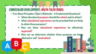 CURRICULUM DEVELOPMENT: RALPH TYLER MODEL
• Four Basic Principles: (Tyler’s Rationale - 4 Fundamental Questions)
￭ What educational purposes should the school seek to attain?
￭ What educational experiences can be provided that are likely
to attain these purposes?
￭ How can these educational experiences be effectively
organized?
￭ How can we determine whether these purposes are being
attained or not? (evaluation)
 