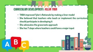 CURRICULUM DEVELOPMENT: HILDA TABA
• TABA improved Tyler’s Rationale by making a liner model
• She believed that teachers who teach or implement the curriculum
should participate in developing it
• She advocates the grassroots approach
• She has 7 steps where teachers could have a major input
 