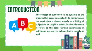 INTRODUCTION
The concept of curriculum is as dynamic as the
changes that occur in society. In its narrow sense,
the curriculum is viewed merely as a listing of
subjects to be taught in school. In a broader sense,
it refers to the total learning experiences of
individuals not only in schools but in society as
well.
 