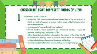 CURRICULUM FROM DIFFERENT POINTS OF VIEW
1 TRADITIONAL POINTS OF VIEW
• In the early 20th century, the traditional concept held of the ‘curriculum” is
that it is a body of subjects or subject matter prepared by the teachers for
the students to learn
• synonymous to “course of study” and “syllabus”
• Robert Hutchins views curriculum as “permanent studies” - rules of
grammar, reading, logic, mathematics, 3Rs
• Arthur Bestor (an essentialist) believes that the mission of the school should
be intellectual training; hence curriculum should focus on fundamental
intellectual disciplines of grammar, literature, and writing.
• It should include mathematics, science, history and foreign language.
 