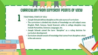 CURRICULUM FROM DIFFERENT POINTS OF VIEW
1 TRADITIONAL POINTS OF VIEW
• Joseph Schwab defines discipline as the sole source of curriculum
• The curriculum is divided into chunks of knowledge we call subject areas
(English, Math, Science, Social Science); while in college discipline may
include Humanities, Sciences, Languages, etc.
• Joseph Schwab coined the term “discipline” as a ruling doctrine for
curriculum development
• Curriculum should consist of knowledge that comes from disciplines which
is the sole source.
 