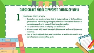 CURRICULUM FROM DIFFERENT POINTS OF VIEW
1 TRADITIONAL POINTS OF VIEW
• Curriculum can be viewed as a field of study made up of its foundations
(philosophical, historical, psychological, and social foundations) domains of
knowledge as well as its research theories and principles;
• The curriculum is taken as scholarly and theoretical;
• It is concerned with broad historical, philosophical and social issues and
academics
• Most of the traditional ideas view curriculum as written documents or a
plan of action in accomplishing goals
 