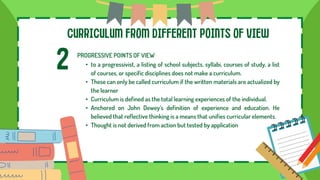 CURRICULUM FROM DIFFERENT POINTS OF VIEW
2 PROGRESSIVE POINTS OF VIEW
• to a progressivist, a listing of school subjects, syllabi, courses of study, a list
of courses, or specific disciplines does not make a curriculum.
• These can only be called curriculum if the written materials are actualized by
the learner
• Curriculum is defined as the total learning experiences of the individual.
• Anchored on John Dewey’s definition of experience and education. He
believed that reflective thinking is a means that unifies curricular elements.
• Thought is not derived from action but tested by application
 