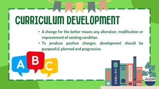 CURRICULUM DEVELOPMENT
• A change for the better means any alteration, modification or
improvement of existing condition.
• To produce positive changes, development should be
purposeful, planned and progressive.
 