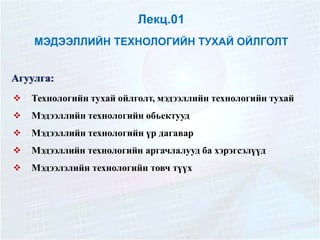 Лекц.01
МЭДЭЭЛЛИЙН ТЕХНОЛОГИЙН ТУХАЙ ОЙЛГОЛТ
Агуулга:
 Технологийн тухай ойлголт, мэдээллийн технологийн тухай
 Мэдээллийн технологийн обьектууд
 Мэдээллийн технологийн үр дагавар
 Мэдээллийн технологийн аргачлалууд ба хэрэгсэлүүд
 Мэдээлэлийн технологийн товч түүх
 