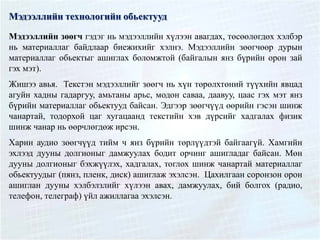 Мэдээллийн технологийн обьектууд
Мэдээллийн зөөгч гэдэг нь мэдээллийн хүлээн авагдах, төсөөлөгдөх хэлбэр
нь материаллаг байдлаар биежихийг хэлнэ. Мэдээллийн зөөгчөөр дурын
материаллаг обьектыг ашиглах боломжтой (байгалын янз бүрийн орон зай
гэх мэт).
Жишээ авья. Текстэн мэдээллийг зөөгч нь хүн төрөлхтөний түүхийн явцад
агуйн хадны гадаргуу, амьтаны арьс, модон саваа, даавуу, цаас гэх мэт янз
бүрийн материаллаг обьектууд байсан. Эдгээр зөөгчүүд өөрийн гэсэн шинж
чанартай, тодорхой цаг хугацаанд текстийн хэв дүрсийг хадгалах физик
шинж чанар нь өөрчлөгдөж ирсэн.
Харин аудио зөөгчүүд тийм ч янз бүрийн төрлүүдтэй байгаагүй. Хамгийн
эхлээд дууны долгионыг дамжуулах бодит орчинг ашигладаг байсан. Мөн
дууны долгионыг бэхжүүлэх, хадгалах, тоглох шинж чанартай материаллаг
обьектуудыг (пянз, пленк, диск) ашиглаж эхэлсэн. Цахилгаан соронзон орон
ашиглан дууны хэлбэлзлийг хүлээн авах, дамжуулах, бий болгох (радио,
телефон, телеграф) үйл ажиллагаа эхэлсэн.
 