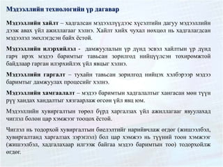 Мэдээллийн технологийн үр дагавар
Мэдээллийн хайлт – хадгалсан мэдээллүүдээс хүсэлтийн дагуу мэдээллийн
дээж авах үйл ажиллагааг хэлнэ. Хайлт хийх чухал нөхцөл нь хадгалагдсан
мэдээлэл эмхлэгдсэн байх ёстой.
Мэдээллийн илэрхийлэл - дамжуулалын үр дүнд эсвэл хайлтын үр дүнд
гарч ирэх мэдээ баримтыг тавьсан зорилгод нийцүүлсэн тохиромжтой
байдлаар гарган илэрхийлэх үйл явцыг хэлнэ.
Мэдээллийн гаргалт – тухайн тавьсан зорилгод нийцэх хэлбэрээр мэдээ
баримтыг дамжуулах процесийг хэлнэ.
Мэдээллийн хамгаалалт – мэдээ баримтын хадгалалтыг хангасан мөн түүн
рүү хандах хандалтыг хязгаарлаж өгсөн үйл явц юм.
Мэдээллийн хувиргалтын төрөл бүрд харгалзах үйл ажиллагааг явуулахад
чиглэл болон цар хэмжээг тооцох ёстой.
Чиглэл нь тодорхой хувиргалтын биелэлтийг нарийвчлаж өгдөг (жишээлбэл,
хувиргалтанд харгалзах зэрэглэл) бол цар хэмжээ нь түүний тоон хэмжээг
(жишээлбэл, хадгалахаар илгээж байгаа мэдээ баримтын тоо) тодорхойлж
өгдөг.
 
