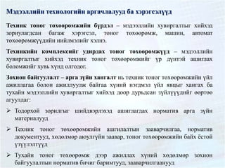 Мэдээллийн технологийн аргачлалууд ба хэрэгсэлүүд
Техник тоног төхөөрөмжийн бүрдэл – мэдээллийн хувиргалтыг хийхэд
зориулагдсан багаж хэрэгсэл, тоног төхөөрөмж, машин, автомат
төхөөрөмжүүдийн нийлмэлийг хэлнэ.
Техникийн комплексийг удирдах тоног төхөөрөмжүүд – мэдээллийн
хувиргалтыг хийхэд техник тоног төхөөрөмжийг үр дүнтэй ашиглах
боломжийг хувь хүнд олгодог.
Зохион байгуулалт – арга зүйн хангалт нь техник тоног төхөөрөмжийн үйл
ажиллагаа болон ажиллуулж байгаа хүний нэгдмэл үйл явцыг хангах ба
тухайн мэдээллийн хувиргалтыг хийхэд доор дурьдсан зүйлүүүдийг өөртөө
агуулдаг:
 Тодорхой зорилгыг шийдвэрлэхэд ашиглагдах норматив арга зүйн
материалууд
 Техник тоног төхөөрөмжийн ашгилалтын зааварчилгаа, норматив
документууд, хөдөлмөр аюулгүйн заавар, тоног төхөөрөмжийн байх ёстой
үзүүлэлтүүд
 Тухайн тоног төхөөрөмж дээр ажиллах хүний хөдөлмөр зохион
байгуулалтын норматив бичиг баримтууд, зааварчилгаанууд
 