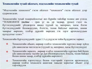 Технологийн тухай ойлголт, мэдээллийн технологийн тухай
“Мэдээллийн технологи” гэсэн ойлголт “технологи” гэсэн ойлголт дээр
суурилагдсан.
Технологийн тухай тодорхойлолтыг янз бүрийн тайлбар толиос авч үзэхэд
“ТЕХНОЛОГИ (techne - грек үг нь ур чадвар, урлал) гэдэг нь
бүтээгдэхүүнийг үйлдвэрлэх явцад түүхий эд, материал, хагас бэлэн
бүтээгдэхүүнийг боловсруулах, бэлтгэх, төлөв байдлыг өөрчлөх, шинж
чанарыг өөрчлөх, хэлбэр дүрсийг өөрчлөх гэх зэрэг аргачлалуудын
цуглуулгыг хэлнэ.”
Технологийн бүрэлдэхүүнийг зураг.1.1-д үзүүлсэн тойм бүдүүвчээс харвал:
 Технологийн обьект, өөрөөр хэлбэл технологийн хүрээнд ямар зүйлд
үйл ажиллагаа чиглэгдсэн (түүхий эд, материал, хагас бүтээгдэхүүн)
 Технологийн зорилго, өөрөөр хэлбэл технологийн хүрээнд бий болох
үйл ажиллагааны эцсийн үр дүн (боловсруулалт, бэлдэц, төлөв байдал
болон шинж чанар, хэлбэр дүрсийн өөрчлөлт)
 Технологийн хэрэгсэлүүд болон тэдгээрийг хэрэглэх аргачлалууд,
өөрөөр хэлбэл технологи ашиглаж тавьсан зорилтыг обьект дээр
хэрэгжүүлэх
 