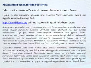 Мэдээллийн технологийн обьектууд
“Мэдээллийн технологи” гэсэн ойлголтын обьект нь мэдээлэл болно.
Орчин үеийн шинжлэх ухааны ном хэвлэлд “мэдээлэл”-ийн тухай янз
бүрийн тодорхойлолтууд бий.
https://mn.wikipedia.org сайтаас мэдээллийн тухай тайлбарыг харья.
Компьютер хэрэглэдэг хүмүүс ихэвчлэн мэдээлэл болон өгөгдөл гэсэн ойлголтуудыг
ижил утгаар хэрэглэдэг байжээ. 1970-аад болон 1980-аад оны үед байдал
өөрчлөгдсөн. Тэр үед анхны компьютерийн өгөгдлийн сан үүссэн байна.
Компьютерийн ухаанд өгөгдөл гэдгээр ихэвчлэн шалгагдаагүй байгаа мэдээллийг
илэрхийлдэг. Энэ нь өгөгдөлийг өөрчлөөгүй, засварлаагүй байгаа ба түүнд
тулгуурлаж болохгүй гэсэн үг. Мэдээлэл нь шалгагдсан өгөгдлийг илэрхийлэх ба юу
гэдэг нь тодорхойлогдсон байна. Иймд хүн "мэдээлэл"-ийг үнэн гэдэгт итгэж болно.
Өгөгдлийг шалгах маш сайн, гүйцэд арга байвал (өгөгдлийг баталгаажуулах)
мэдээлэл итгэж болохуйц үнэн байж чадах ба түүнийг хангалттай сайн гэж үзэж
болно (хүлээн авах процес). Мэдээллийг хүлээн авагч нь өгөгдлийг шалгахад
хэрэглэсэн дүрмүүдийг мэдэх эсвэл өгөгдлийг шалгасан хүнд итгэж байх ёстой.
Эсрэг тохиолдолд хүлээн авагч нь мэдээллийг үнэн гэж хэлж чадахгүй ба түүний
хувьд уг мэдээлэл нь өгөгдөл хэвээр үлдэж, түүнийг өөрөө дахин шалгах ёстой болно.
 