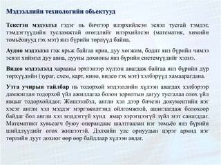 Мэдээллийн технологийн обьектууд
Текстэн мэдээлэл гэдэг нь бичгээр илэрхийлсэн эсвэл тусгай тэмдэг,
тэмдэгтүүдийн тусламжтай өгөгдлийг илэрхийлсэн (математик, химийн
томьёонууд гэх мэт) янз бүрийн төрлүүд байна.
Аудио мэдээлэл гэж ярьж байгаа яриа, дуу хөгжим, бодит янз бүрийн чимээ
эсвэл хиймэл дуу авиа, дууны дохионы янз бүрийн системүүдийг хэлнэ.
Видео мэдээлэлд харааны эрхтэнээр хүлээн авагдаж байгаа янз бүрийн дүр
төрхүүдийн (зураг, схем, карт, кино, видео гэх мэт) хэлбэрүүд хамаарагдана.
Утга учирын тайлбар нь тодорхой мэдээллийн хүлээн авагдах хэлбэрээр
дамжигдан тодорхой үйл ажиллагаа болон зорилтын дагуу тусгалаа олох үйл
явцыг тодорхойлдог. Жишээлбэл, англи хэл дээр бичсэн документийн нэг
хэсэг англи хэл мэддэг мэргэжилтэнд ойлгомжтой, ашиглагдаж болохоор
байдаг бол англи хэл мэддэггүй хүнд ямар хэрэгцээгүй зүйл мэт санагддаг.
Математикт хувьсагч буюу операндаас шалтгаалан нэг томьёо янз бүрийн
шийдлүүдийг өгөх жишээтэй. Дэлхийн улс орнуудын цэрэг армид нэг
төрлийн дуут дохиог өөр өөр байдлаар хүлээн авдаг.
 
