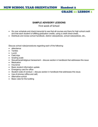 NEW SCHOOL YEAR ORIENTATION Handout 2 
GRADE 11 LESSON 1 
SAMPLE ADVISORY LESSONS 
First week of School 
Go over schedule and check transcript to see that all courses are there for high school credit and that each student is fulfilling graduation credits, using a credit check sheet.. Distribute and review school handbook, district rules/policies, school rules/policies, etc., 
Discuss school rules/procedures regarding each of the following: attendance Tardies Lunch Field trips Grading scale Sexual/racial/religious harassment – discuss section in handbook that addresses this issue Medication Insurance Basic student information update Emergency card for office Student code of conduct -- discuss section in handbook that addresses this issue. Use of phones (office and cell) Alternative school Basic rules for the building 
