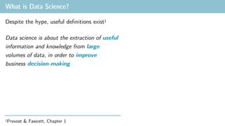 What is Data Science?
Despite the hype, useful definitions exist1
Data science is about the extraction of useful
information and knowledge from large
volumes of data, in order to improve
business decision-making
1Provost & Fawcett, Chapter 1
 