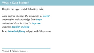 What is Data Science?
1Provost & Fawcett, Chapter 1
Is an interdisciplinary subject with 3 key areas:
Despite the hype, useful definitions exist1
Data science is about the extraction of useful
information and knowledge from large
volumes of data, in order to improve
business decision-making
 
